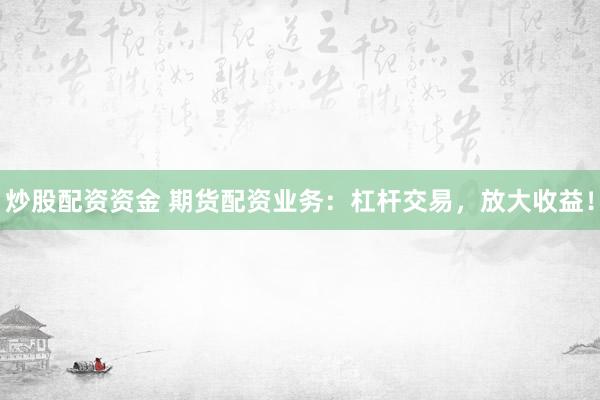 炒股配资资金 期货配资业务：杠杆交易，放大收益！
