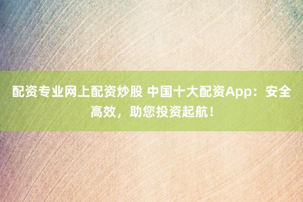 配资专业网上配资炒股 中国十大配资App：安全高效，助您投资起航！