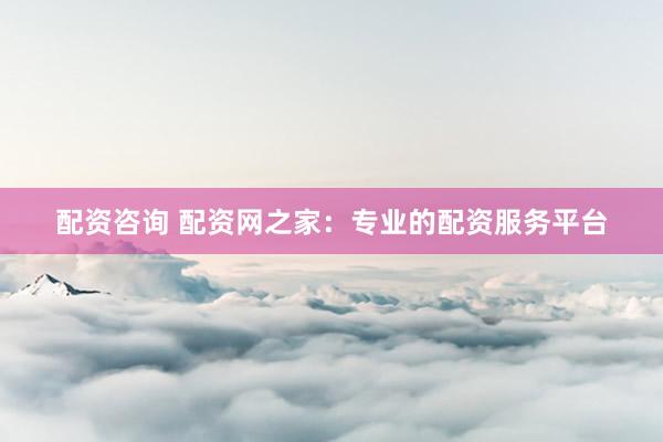 配资咨询 配资网之家：专业的配资服务平台