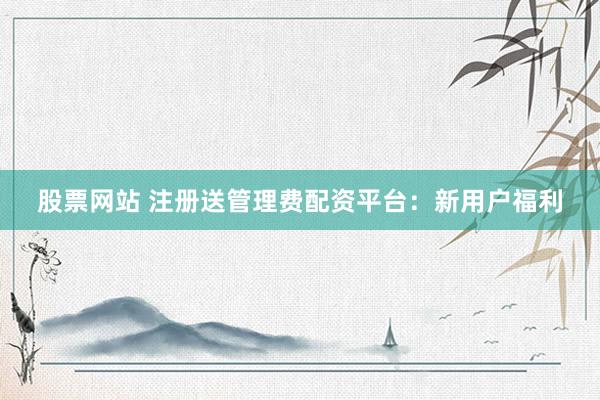 股票网站 注册送管理费配资平台：新用户福利