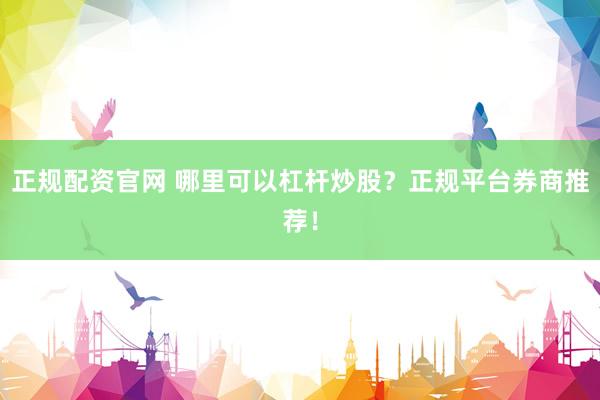 正规配资官网 哪里可以杠杆炒股？正规平台券商推荐！