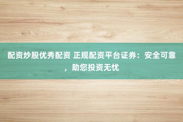 配资炒股优秀配资 正规配资平台证券：安全可靠，助您投资无忧