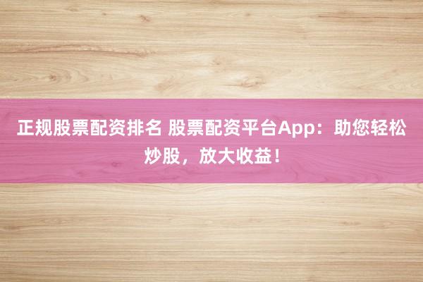 正规股票配资排名 股票配资平台App：助您轻松炒股，放大收益！