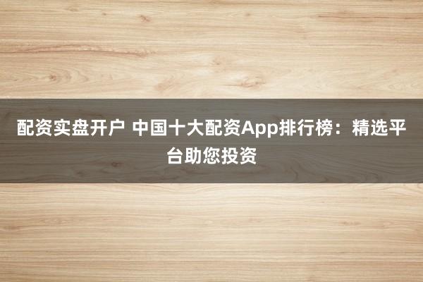 配资实盘开户 中国十大配资App排行榜：精选平台助您投资