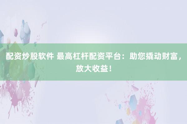 配资炒股软件 最高杠杆配资平台：助您撬动财富，放大收益！