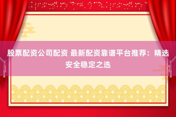股票配资公司配资 最新配资靠谱平台推荐：精选安全稳定之选